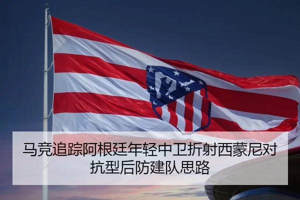 马竞追踪阿根廷年轻中卫折射西蒙尼对抗型后防建队思路