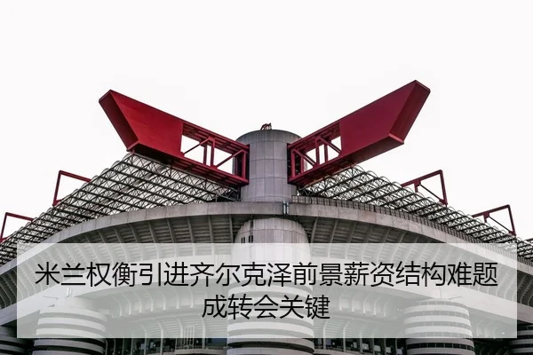 米兰权衡引进齐尔克泽前景薪资结构难题成转会关键